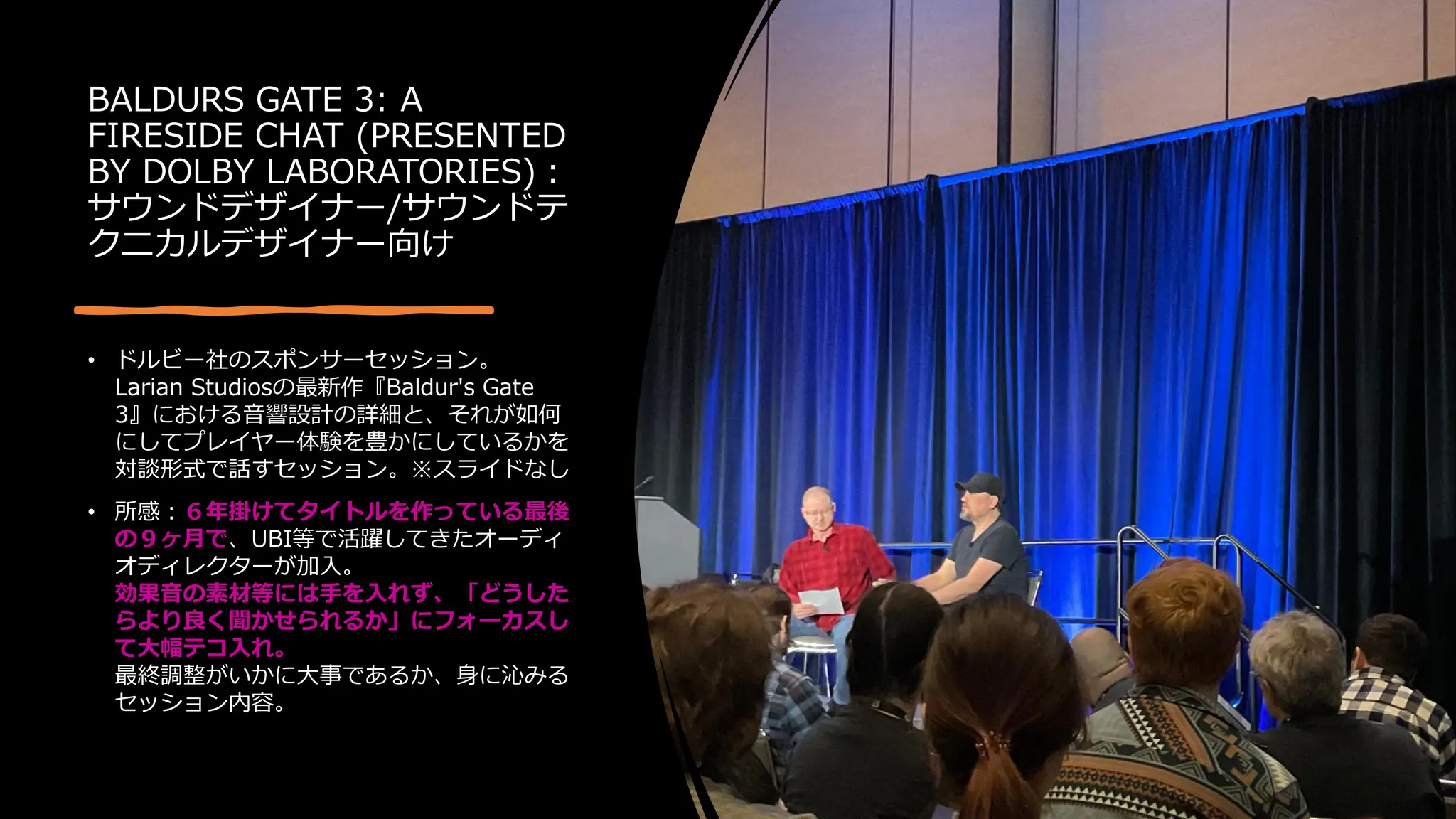 BALDURS GATE 3: A
FIRESIDE CHAT (PRESENTED
BY DOLBY LABORATORIES)：
サウンドデザイナー/サウンドテ
クニカルデザイナー向け
• ドルビー社のスポンサーセッション。
Larian Studiosの最新作『Baldur's Gate
3』における音響設計の詳細と、それが如何
にしてプレイヤー体験を豊かにしているかを
対談形式で話すセッション。※スライドなし
• 所感：６年掛けてタイトルを作っている最後
の９ヶ月で、UBI等で活躍してきたオーディ
オディレクターが加入。
効果音の素材等には手を入れず、「どうした
らより良く聞かせられるか」にフォーカスし
て大幅テコ入れ。
最終調整がいかに大事であるか、身に沁みる
セッション内容。
 
