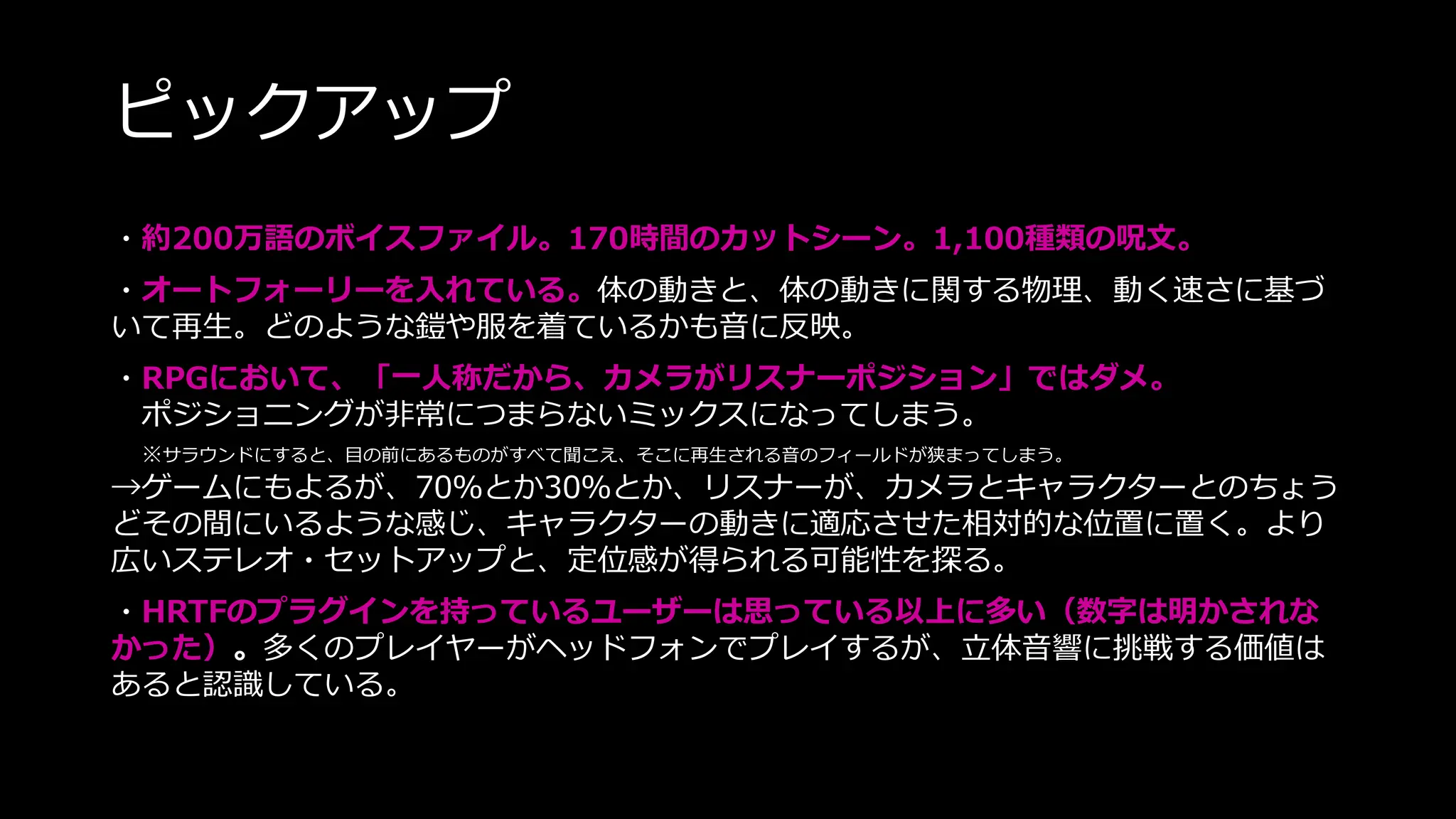ピックアップ
・約200万語のボイスファイル。170時間のカットシーン。1,100種類の呪文。
・オートフォーリーを入れている。体の動きと、体の動きに関する物理、動く速さに基づ
いて再生。どのような鎧や服を着ているかも音に反映。
・RPGにおいて、「一人称だから、カメラがリスナーポジション」ではダメ。
ポジショニングが非常につまらないミックスになってしまう。
※サラウンドにすると、目の前にあるものがすべて聞こえ、そこに再生される音のフィールドが狭まってしまう。
→ゲームにもよるが、70％とか30％とか、リスナーが、カメラとキャラクターとのちょう
どその間にいるような感じ、キャラクターの動きに適応させた相対的な位置に置く。より
広いステレオ・セットアップと、定位感が得られる可能性を探る。
・HRTFのプラグインを持っているユーザーは思っている以上に多い（数字は明かされな
かった）。多くのプレイヤーがヘッドフォンでプレイするが、立体音響に挑戦する価値は
あると認識している。
 