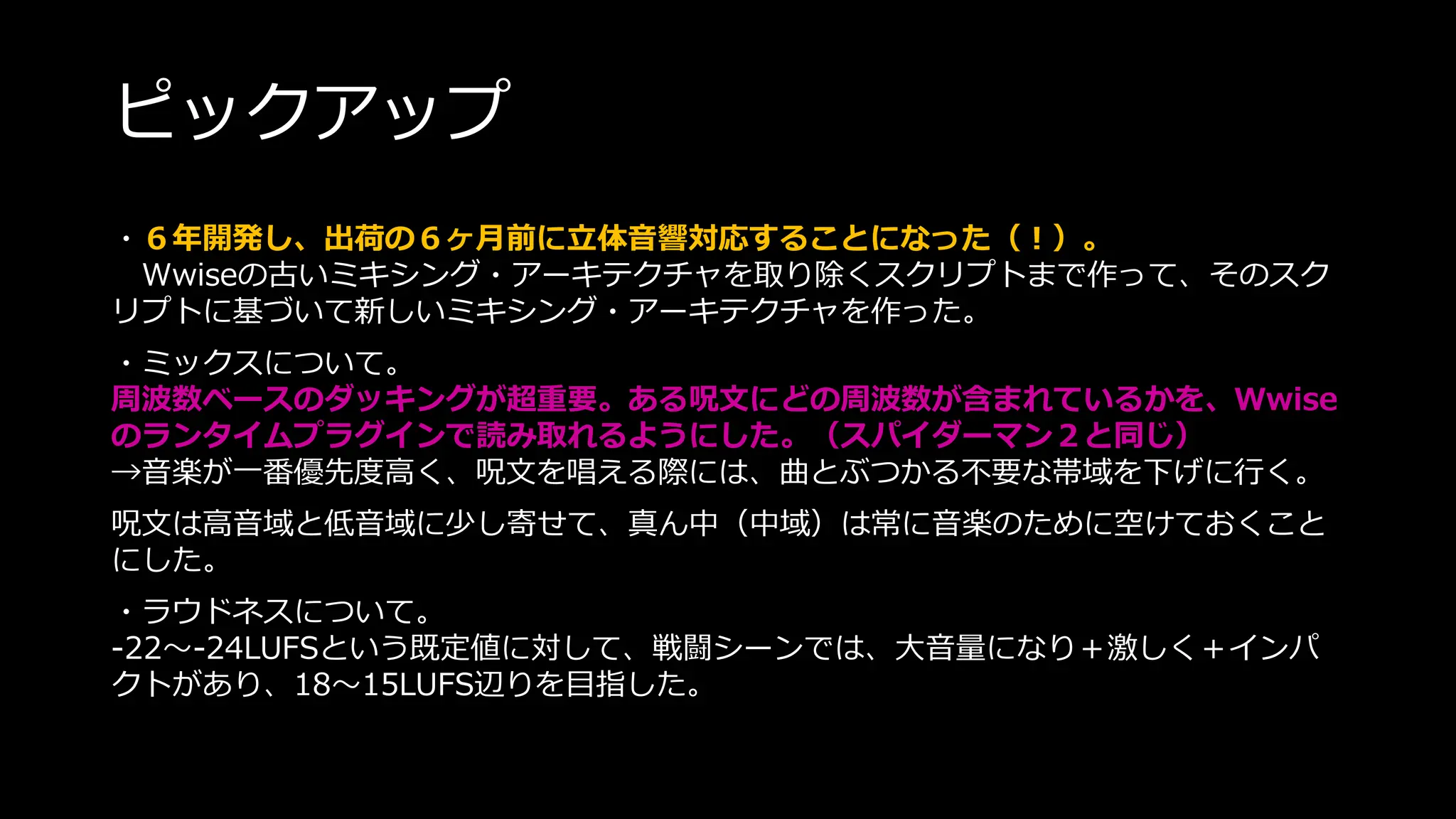ピックアップ
・６年開発し、出荷の６ヶ月前に立体音響対応することになった（！）。
Wwiseの古いミキシング・アーキテクチャを取り除くスクリプトまで作って、そのスク
リプトに基づいて新しいミキシング・アーキテクチャを作った。
・ミックスについて。
周波数ベースのダッキングが超重要。ある呪文にどの周波数が含まれているかを、Wwise
のランタイムプラグインで読み取れるようにした。（スパイダーマン２と同じ）
→音楽が一番優先度高く、呪文を唱える際には、曲とぶつかる不要な帯域を下げに行く。
呪文は高音域と低音域に少し寄せて、真ん中（中域）は常に音楽のために空けておくこと
にした。
・ラウドネスについて。
-22～-24LUFSという既定値に対して、戦闘シーンでは、大音量になり＋激しく＋インパ
クトがあり、18～15LUFS辺りを目指した。
 