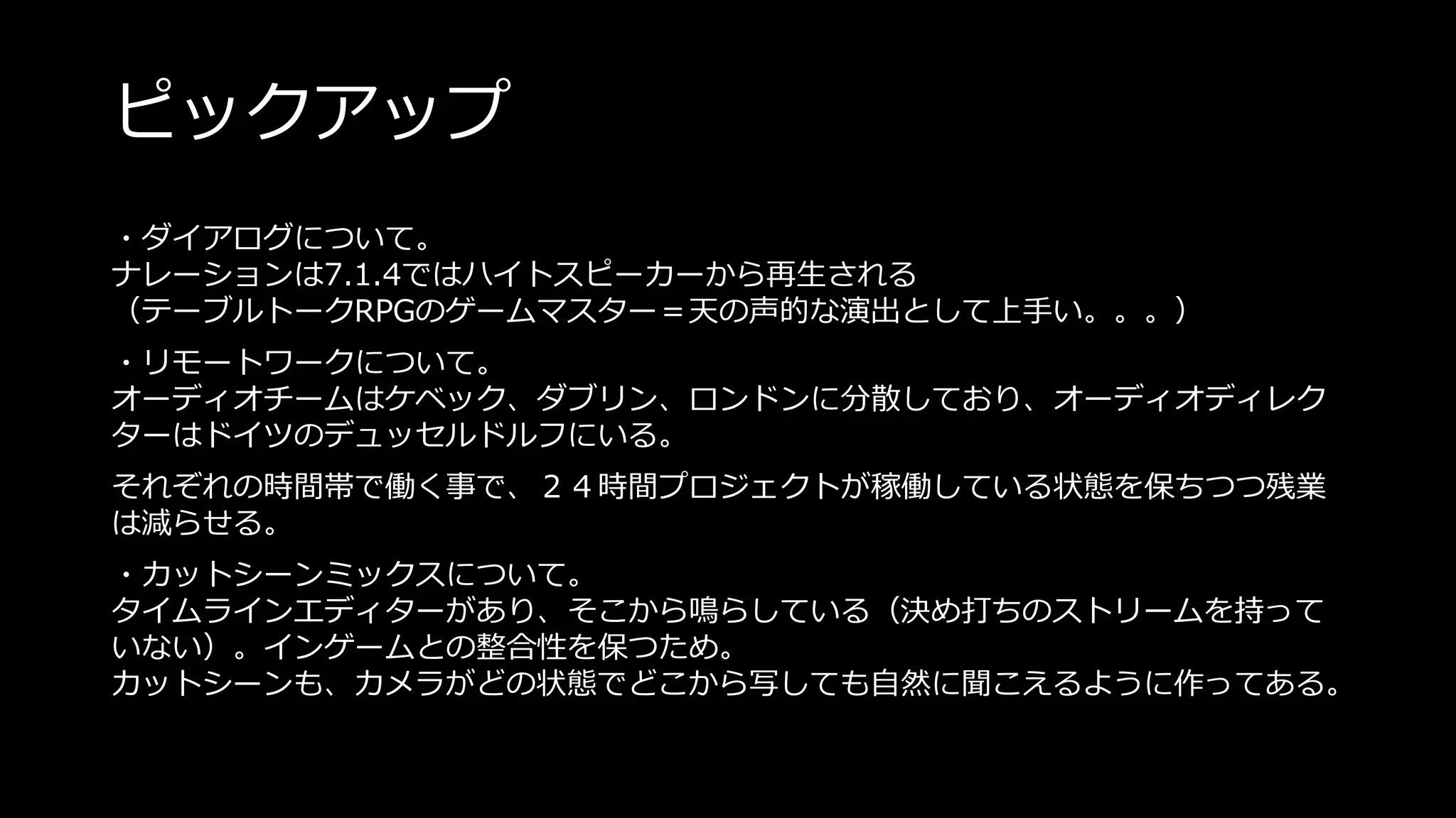 ピックアップ
・ダイアログについて。
ナレーションは7.1.4ではハイトスピーカーから再生される
（テーブルトークRPGのゲームマスター＝天の声的な演出として上手い。。。）
・リモートワークについて。
オーディオチームはケベック、ダブリン、ロンドンに分散しており、オーディオディレク
ターはドイツのデュッセルドルフにいる。
それぞれの時間帯で働く事で、２４時間プロジェクトが稼働している状態を保ちつつ残業
は減らせる。
・カットシーンミックスについて。
タイムラインエディターがあり、そこから鳴らしている（決め打ちのストリームを持って
いない）。インゲームとの整合性を保つため。
カットシーンも、カメラがどの状態でどこから写しても自然に聞こえるように作ってある。
 