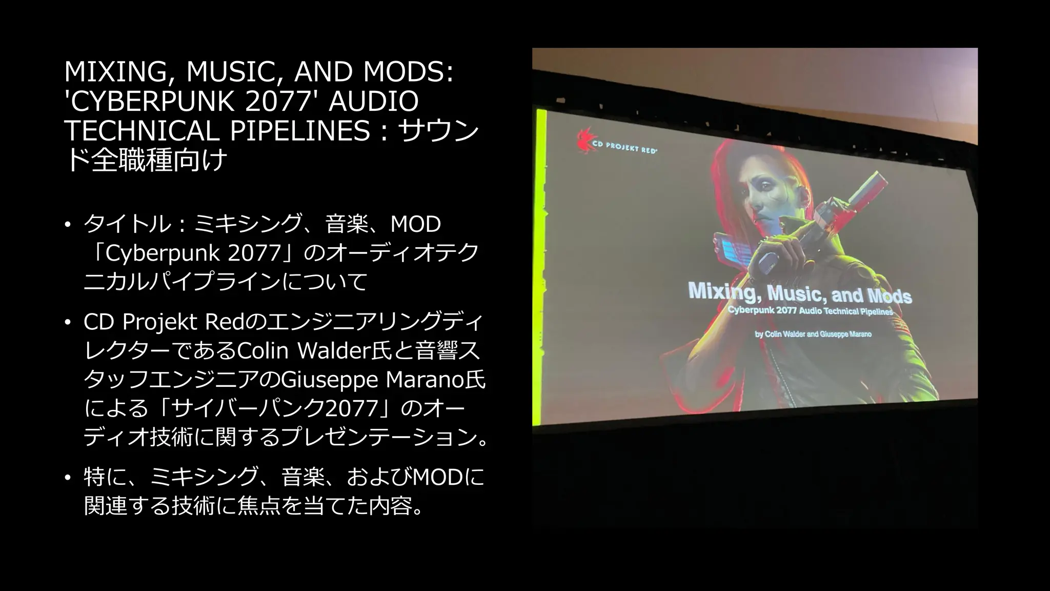 MIXING, MUSIC, AND MODS:
'CYBERPUNK 2077' AUDIO
TECHNICAL PIPELINES：サウン
ド全職種向け
• タイトル：ミキシング、音楽、MOD
「Cyberpunk 2077」のオーディオテク
ニカルパイプラインについて
• CD Projekt Redのエンジニアリングディ
レクターであるColin Walder氏と音響ス
タッフエンジニアのGiuseppe Marano氏
による「サイバーパンク2077」のオー
ディオ技術に関するプレゼンテーション。
• 特に、ミキシング、音楽、およびMODに
関連する技術に焦点を当てた内容。
 