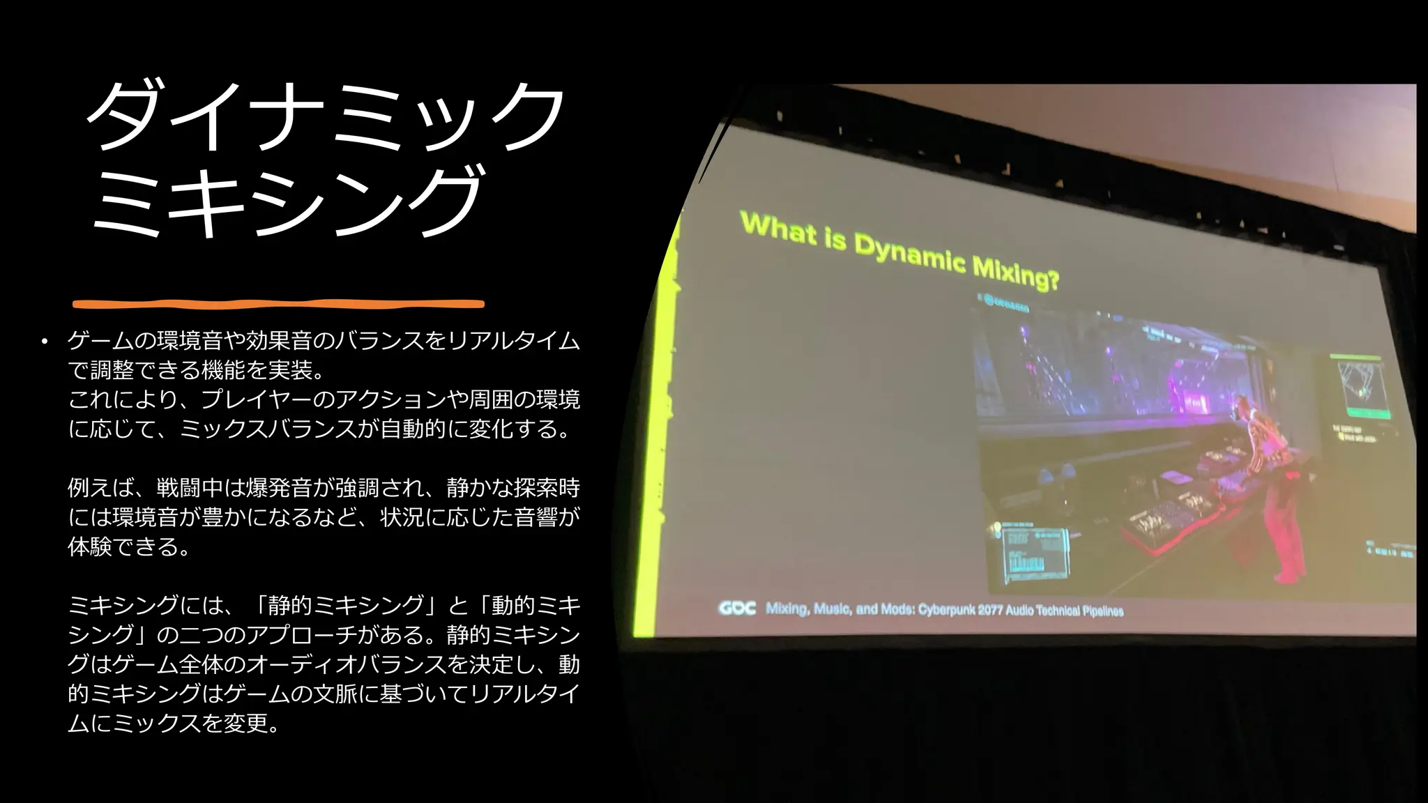 ダイナミック
ミキシング
• ゲームの環境音や効果音のバランスをリアルタイム
で調整できる機能を実装。
これにより、プレイヤーのアクションや周囲の環境
に応じて、ミックスバランスが自動的に変化する。
例えば、戦闘中は爆発音が強調され、静かな探索時
には環境音が豊かになるなど、状況に応じた音響が
体験できる。
ミキシングには、「静的ミキシング」と「動的ミキ
シング」の二つのアプローチがある。静的ミキシン
グはゲーム全体のオーディオバランスを決定し、動
的ミキシングはゲームの文脈に基づいてリアルタイ
ムにミックスを変更。
 