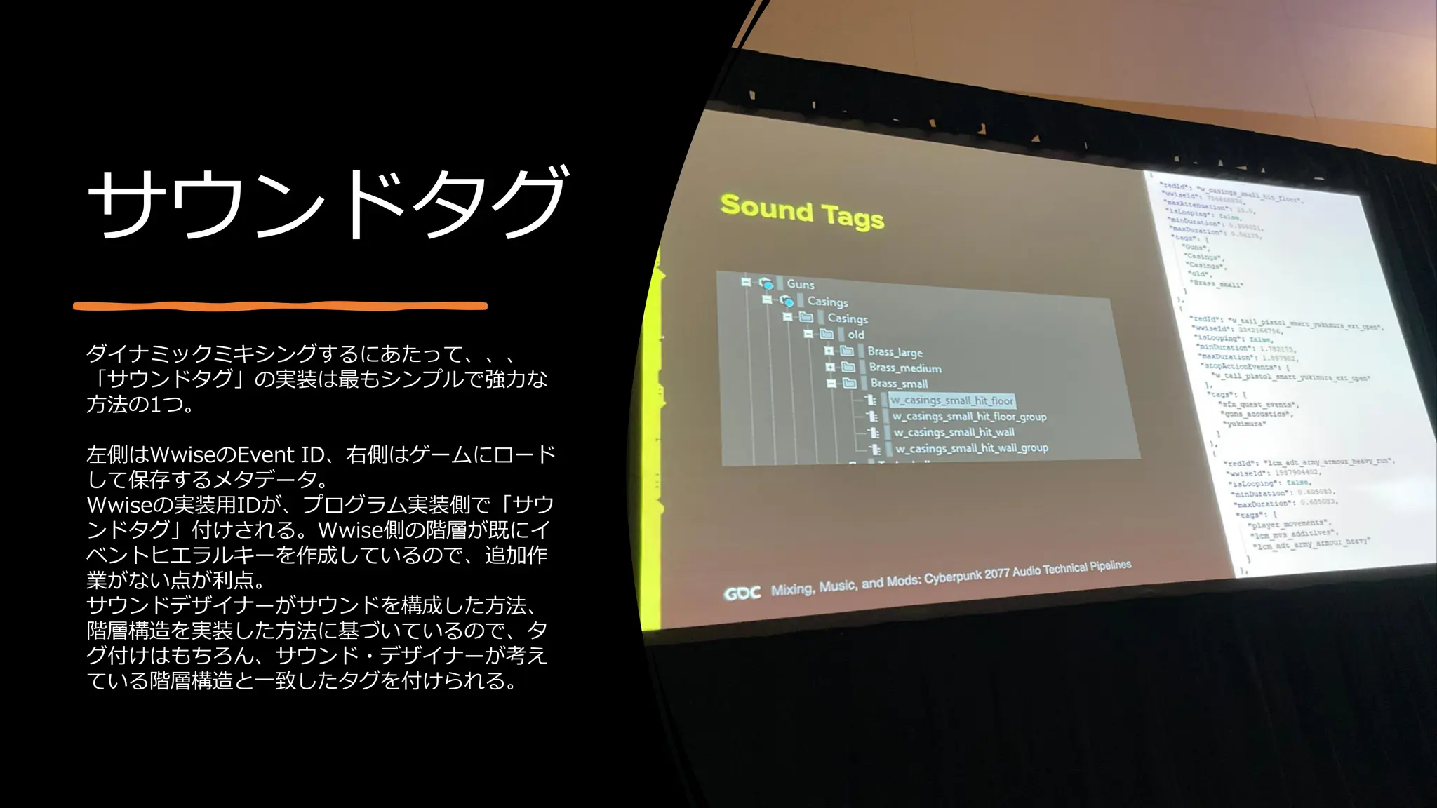 サウンドタグ
ダイナミックミキシングするにあたって、、、
「サウンドタグ」の実装は最もシンプルで強力な
方法の1つ。
左側はWwiseのEvent ID、右側はゲームにロード
して保存するメタデータ。
Wwiseの実装用IDが、プログラム実装側で「サウ
ンドタグ」付けされる。Wwise側の階層が既にイ
ベントヒエラルキーを作成しているので、追加作
業がない点が利点。
サウンドデザイナーがサウンドを構成した方法、
階層構造を実装した方法に基づいているので、タ
グ付けはもちろん、サウンド・デザイナーが考え
ている階層構造と一致したタグを付けられる。
 