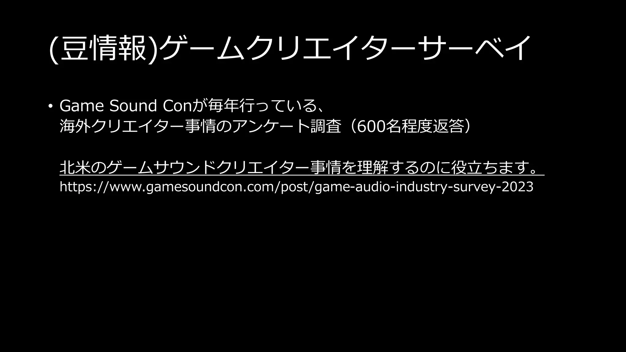 (豆情報)ゲームクリエイターサーベイ
• Game Sound Conが毎年行っている、
海外クリエイター事情のアンケート調査（600名程度返答）
北米のゲームサウンドクリエイター事情を理解するのに役立ちます。
https://www.gamesoundcon.com/post/game-audio-industry-survey-2023
 