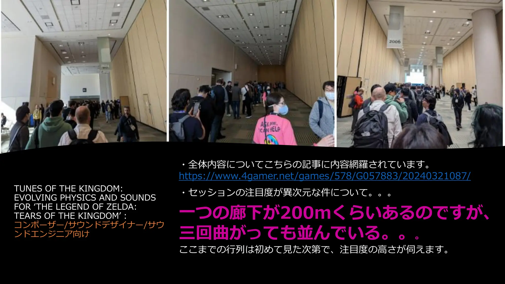 TUNES OF THE KINGDOM:
EVOLVING PHYSICS AND SOUNDS
FOR ‘THE LEGEND OF ZELDA:
TEARS OF THE KINGDOM’：
コンポーザー/サウンドデザイナー/サウ
ンドエンジニア向け
・全体内容についてこちらの記事に内容網羅されています。
https://www.4gamer.net/games/578/G057883/20240321087/
・セッションの注目度が異次元な件について。。。
一つの廊下が200mくらいあるのですが、
三回曲がっても並んでいる。。。
ここまでの行列は初めて見た次第で、注目度の高さが伺えます。
 