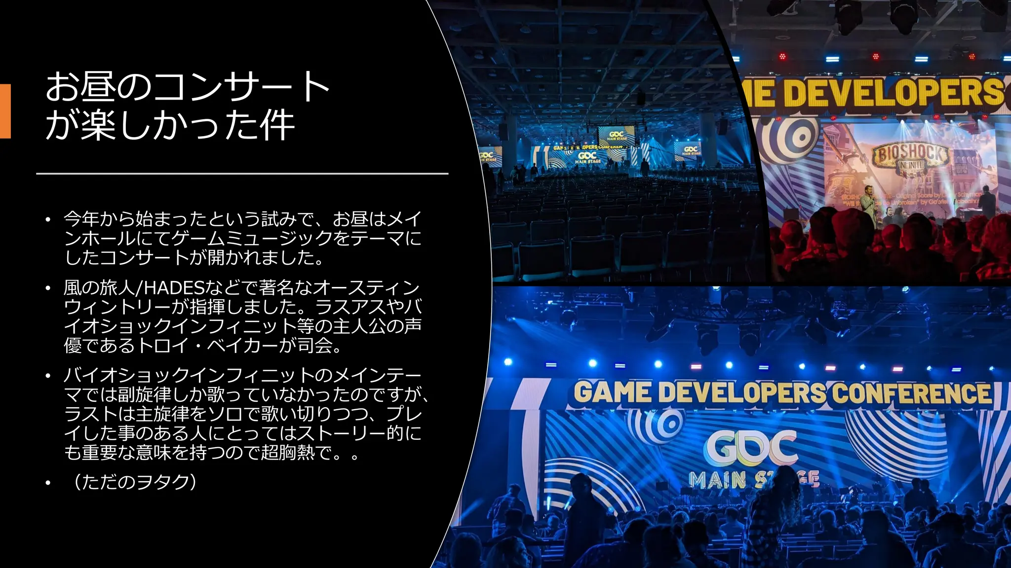 お昼のコンサート
が楽しかった件
• 今年から始まったという試みで、お昼はメイ
ンホールにてゲームミュージックをテーマに
したコンサートが開かれました。
• 風の旅人/HADESなどで著名なオースティン
ウィントリーが指揮しました。ラスアスやバ
イオショックインフィニット等の主人公の声
優であるトロイ・ベイカーが司会。
• バイオショックインフィニットのメインテー
マでは副旋律しか歌っていなかったのですが、
ラストは主旋律をソロで歌い切りつつ、プレ
イした事のある人にとってはストーリー的に
も重要な意味を持つので超胸熱で。。
• （ただのヲタク）
 