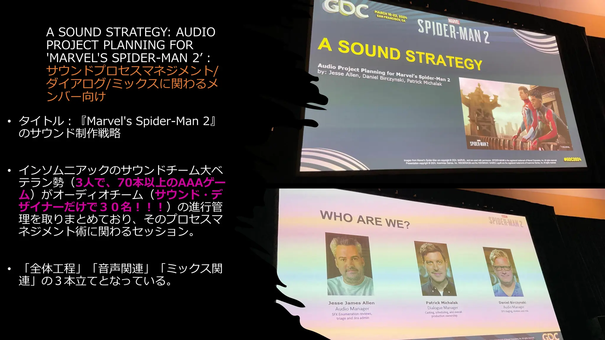 A SOUND STRATEGY: AUDIO
PROJECT PLANNING FOR
'MARVEL'S SPIDER-MAN 2’：
サウンドプロセスマネジメント/
ダイアログ/ミックスに関わるメ
ンバー向け
• タイトル：『Marvel's Spider-Man 2』
のサウンド制作戦略
• インソムニアックのサウンドチーム大ベ
テラン勢（3人で、70本以上のAAAゲー
ム）がオーディオチーム（サウンド・デ
ザイナーだけで３０名！！！）の進行管
理を取りまとめており、そのプロセスマ
ネジメント術に関わるセッション。
• 「全体工程」「音声関連」「ミックス関
連」の３本立てとなっている。
 
