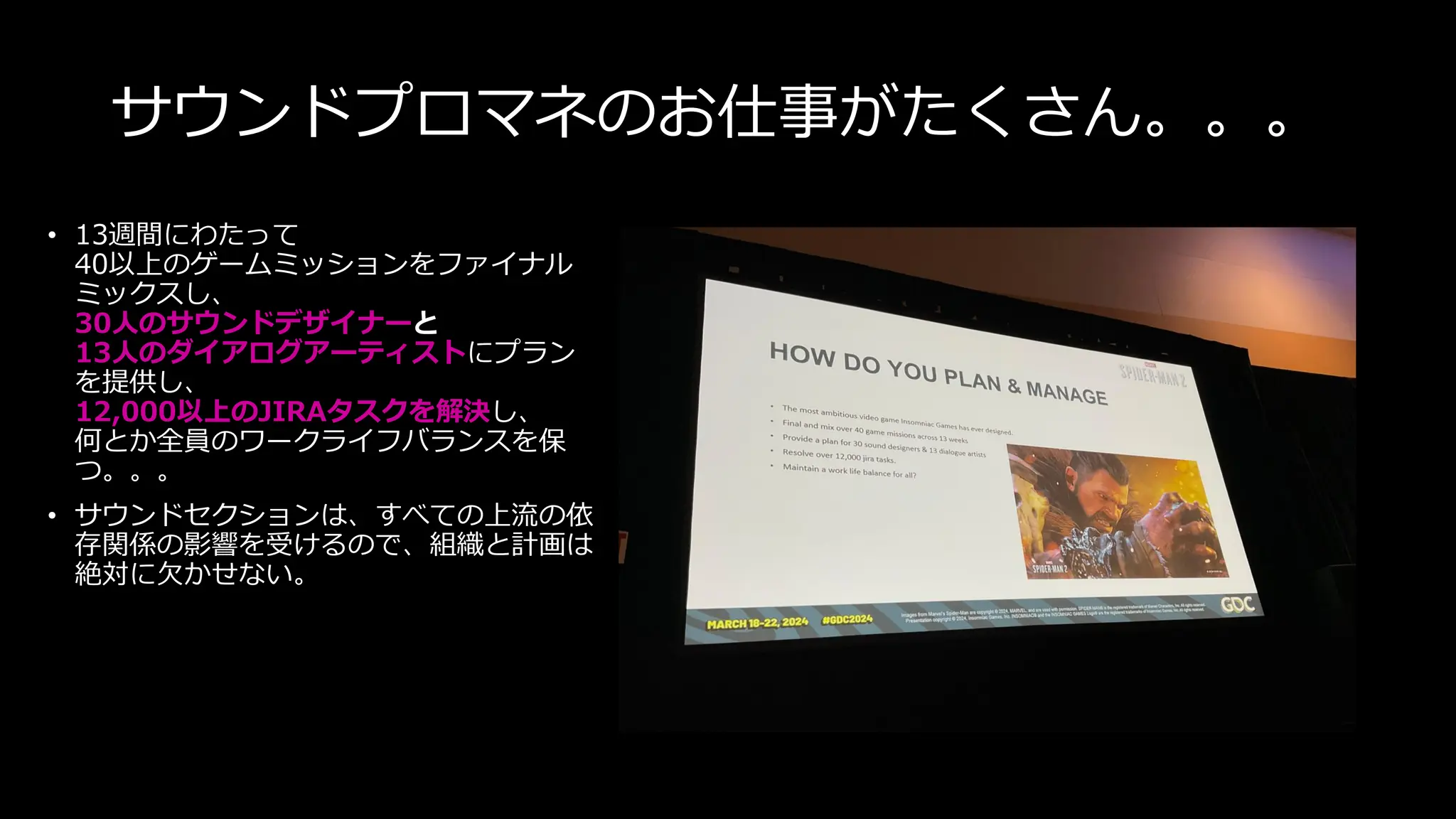 サウンドプロマネのお仕事がたくさん。。。
• 13週間にわたって
40以上のゲームミッションをファイナル
ミックスし、
30人のサウンドデザイナーと
13人のダイアログアーティストにプラン
を提供し、
12,000以上のJIRAタスクを解決し、
何とか全員のワークライフバランスを保
つ。。。
• サウンドセクションは、すべての上流の依
存関係の影響を受けるので、組織と計画は
絶対に欠かせない。
 