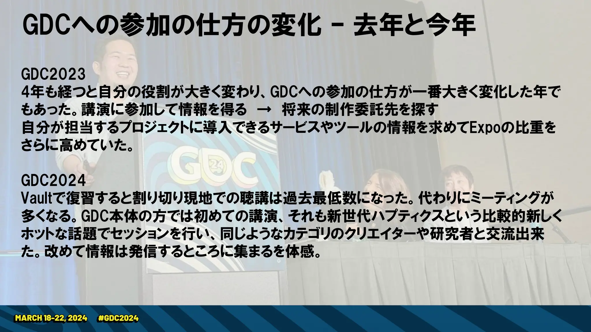 GDCへの参加の仕方の変化 – 去年と今年
GDC2023
4年も経つと自分の役割が大きく変わり、GDCへの参加の仕方が一番大きく変化した年で
もあった。講演に参加して情報を得る → 将来の制作委託先を探す
自分が担当するプロジェクトに導入できるサービスやツールの情報を求めてExpoの比重を
さらに高めていた。
GDC2024
Vaultで復習すると割り切り現地での聴講は過去最低数になった。代わりにミーティングが
多くなる。GDC本体の方では初めての講演、それも新世代ハプティクスという比較的新しく
ホットな話題でセッションを行い、同じようなカテゴリのクリエイターや研究者と交流出来
た。改めて情報は発信するところに集まるを体感。
 