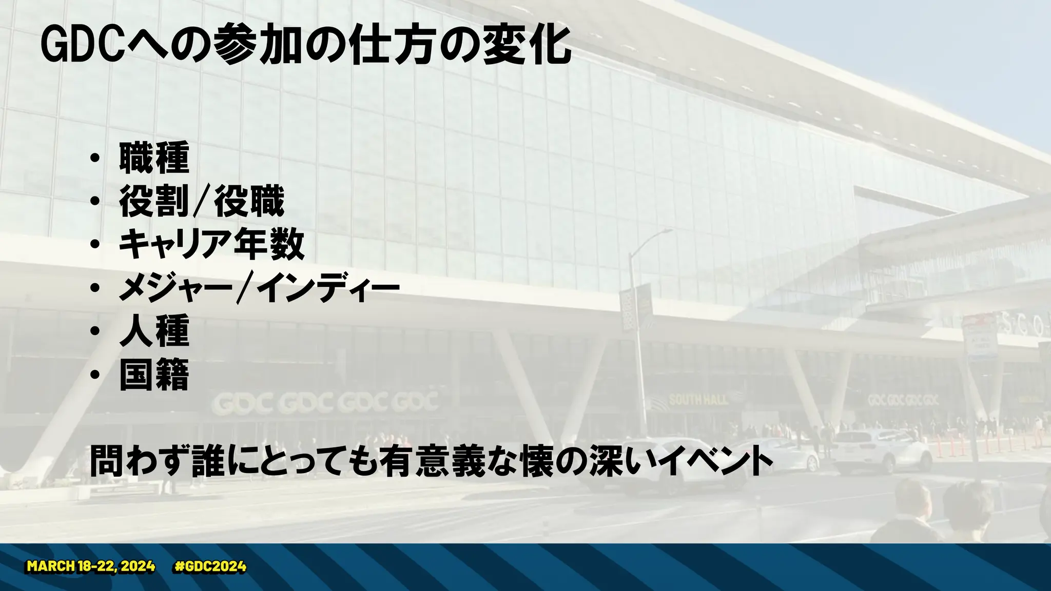 GDCへの参加の仕方の変化
• 職種
• 役割/役職
• キャリア年数
• メジャー/インディー
• 人種
• 国籍
問わず誰にとっても有意義な懐の深いイベント
 