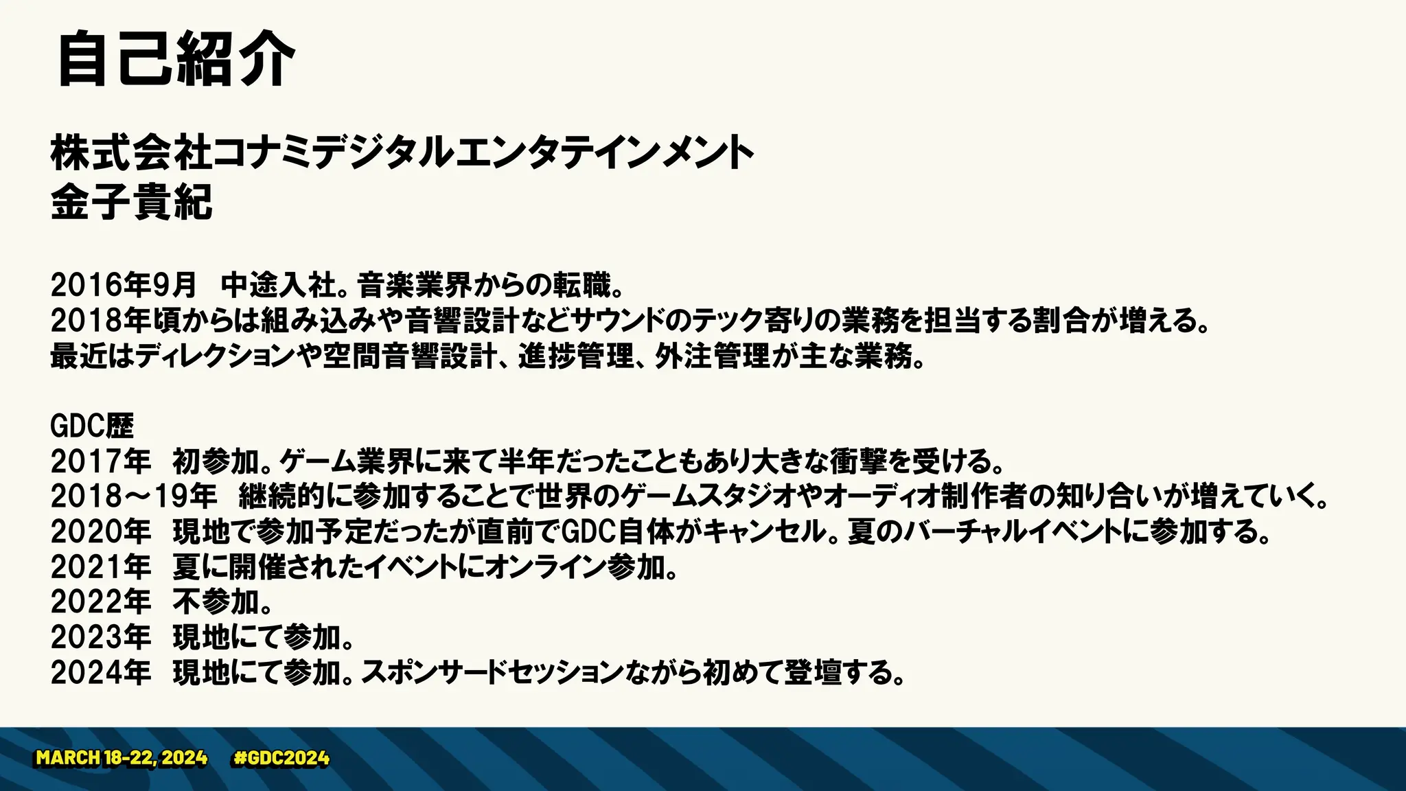 株式会社コナミデジタルエンタテインメント
金子貴紀
2016年9月 中途入社。音楽業界からの転職。
2018年頃からは組み込みや音響設計などサウンドのテック寄りの業務を担当する割合が増える。
最近はディレクションや空間音響設計、進捗管理、外注管理が主な業務。
GDC歴
2017年 初参加。ゲーム業界に来て半年だったこともあり大きな衝撃を受ける。
2018～19年 継続的に参加することで世界のゲームスタジオやオーディオ制作者の知り合いが増えていく。
2020年 現地で参加予定だったが直前でGDC自体がキャンセル。夏のバーチャルイベントに参加する。
2021年 夏に開催されたイベントにオンライン参加。
2022年 不参加。
2023年 現地にて参加。
2024年 現地にて参加。スポンサードセッションながら初めて登壇する。
自己紹介
 
