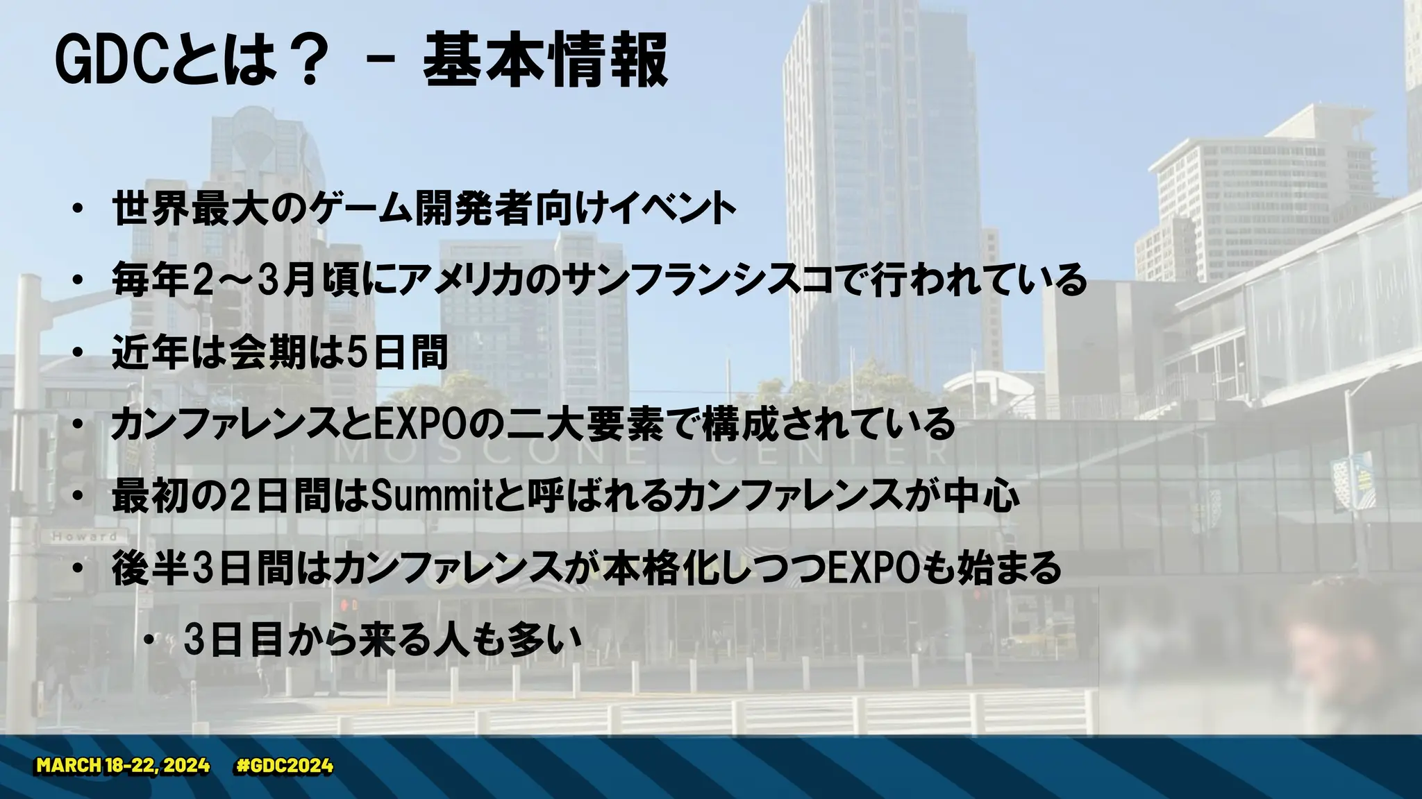 GDCとは？ - 基本情報
• 世界最大のゲーム開発者向けイベント
• 毎年2～3月頃にアメリカのサンフランシスコで行われている
• 近年は会期は5日間
• カンファレンスとEXPOの二大要素で構成されている
• 最初の2日間はSummitと呼ばれるカンファレンスが中心
• 後半3日間はカンファレンスが本格化しつつEXPOも始まる
• 3日目から来る人も多い
 