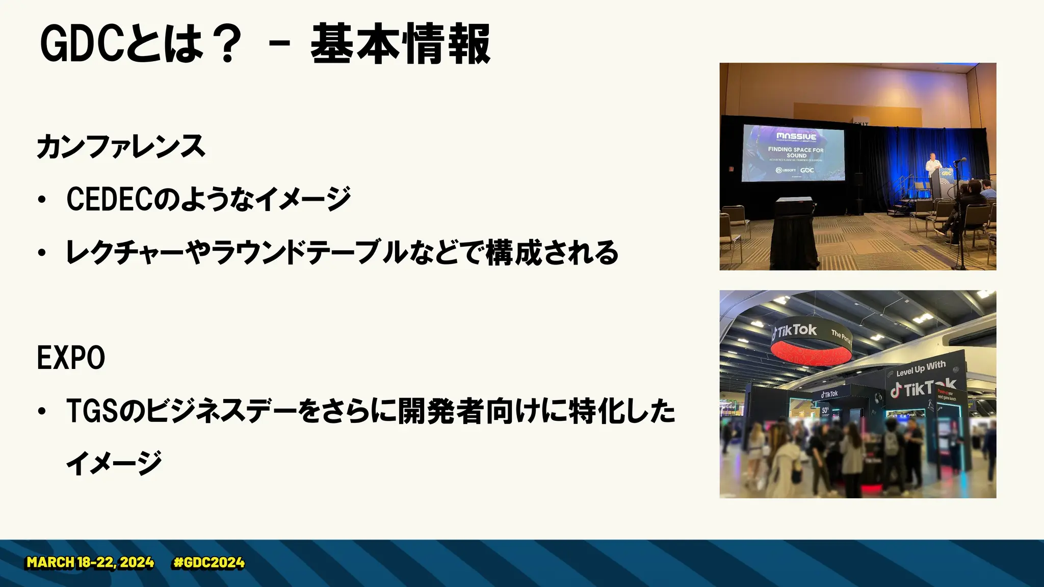 GDCとは？ - 基本情報
カンファレンス
• CEDECのようなイメージ
• レクチャーやラウンドテーブルなどで構成される
EXPO
• TGSのビジネスデーをさらに開発者向けに特化した
イメージ
 