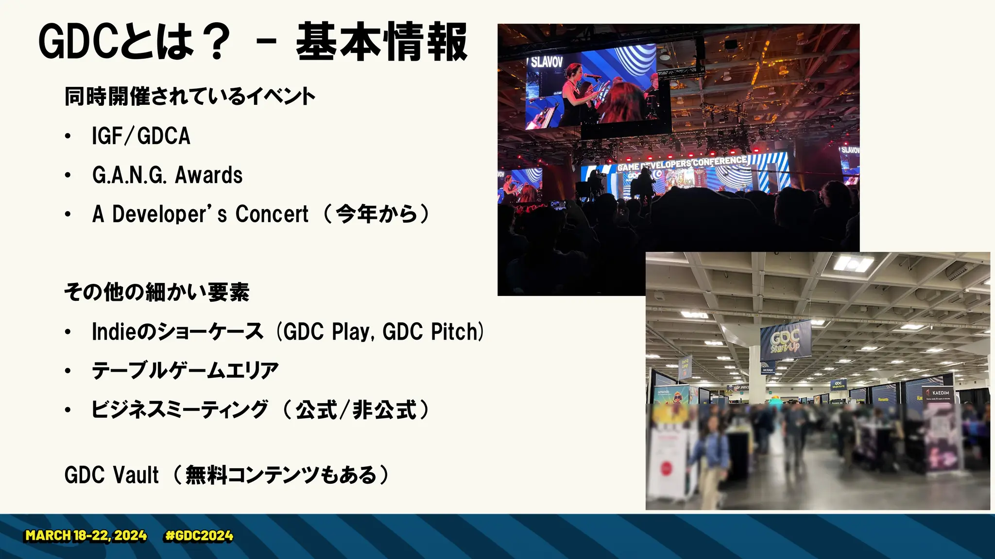 GDCとは？ - 基本情報
同時開催されているイベント
• IGF/GDCA
• G.A.N.G. Awards
• A Developer’s Concert （今年から）
その他の細かい要素
• Indieのショーケース (GDC Play, GDC Pitch)
• テーブルゲームエリア
• ビジネスミーティング （公式/非公式）
GDC Vault （無料コンテンツもある）
 