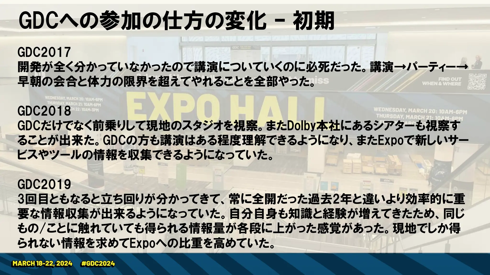 GDCへの参加の仕方の変化 – 初期
GDC2017
開発が全く分かっていなかったので講演についていくのに必死だった。講演→パーティー→
早朝の会合と体力の限界を超えてやれることを全部やった。
GDC2018
GDCだけでなく前乗りして現地のスタジオを視察。またDolby本社にあるシアターも視察す
ることが出来た。GDCの方も講演はある程度理解できるようになり、またExpoで新しいサー
ビスやツールの情報を収集できるようになっていた。
GDC2019
3回目ともなると立ち回りが分かってきて、常に全開だった過去2年と違いより効率的に重
要な情報収集が出来るようになっていた。自分自身も知識と経験が増えてきたため、同じ
もの/ことに触れていても得られる情報量が各段に上がった感覚があった。現地でしか得
られない情報を求めてExpoへの比重を高めていた。
 