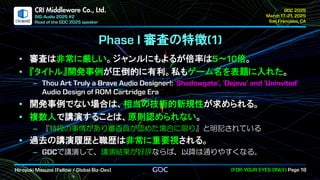 .
CRI Middleware Co., Ltd.
審査の特徴
審査は非常に厳しい。ジャンルにもよるが倍率は ～ 倍。
『タイトル』開発事例が圧倒的に有利。私もゲーム名を表題に入れた。
開発事例でない場合は、相当の技術的新規性が求められる。
複数人で講演することは、原則認められない。
『特段の事情があり審査員が認めた場合に限り』と明記されている
過去の講演履歴と職歴は非常に重要視される。
で講演して、講演結果が好評ならば、以降は通りやすくなる。
 