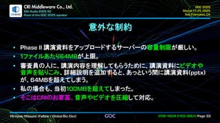 .
CRI Middleware Co., Ltd.
意外な制約
講演資料をアップロードするサーバーの容量制限が厳しい。
ファイルあたり が上限。
審査員の人に、講演内容を理解してもらうために、講演資料にビデオや
音声を貼りこみ、詳細説明を追加すると、あっという間に講演資料
が、 を超えてしまう。
私の場合も、当初 を超えてしまった。
そこは のお家芸、音声やビデオを圧縮して対応。
 