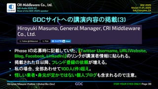 .
CRI Middleware Co., Ltd.
サイトへの講演内容の掲載
の応募時に記載していた、『
』のリンクが講演者情報に貼られる。
掲載された日以降、フレンド登録の依頼が増える。
私の場合、全部あわせて 人 件 超え。
怪しい業者・身元が定かではない個人ブログも含まれるので注意。
 