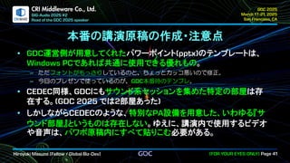 .
CRI Middleware Co., Ltd.
本番の講演原稿の作成・注意点
運営側が用意してくれたパワーポイント のテンプレートは、
であれば共通に使用できる優れもの。
ただフォントがもっさりしているのと、ちょっとカッコ悪いので修正。
今回のプレゼンで使っているのが、 本番時のテンプレ。
同様、 にもサウンド系セッションを集めた特定の部屋は存
在する。 では 部屋あった
しかしながら のような、特別な 設備を用意した、いわゆる『サ
ウンド部屋』というものは存在しない。ゆえに、講演内で使用するビデオ
や音声は、パワポ原稿内にすべて貼りこむ必要がある。
 