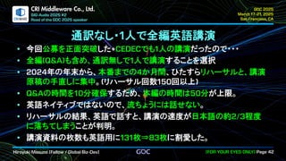 .
CRI Middleware Co., Ltd.
通訳なし・ 人で全編英語講演
今回公募を正面突破した でも 人の講演だったので・・・
全編 も含め、通訳無しで 人で講演することを選択
年の年末から、本番までの か月間、ひたすらリハーサルと、講演
原稿の手直しに集中。 リハーサル回数 回以上
の時間を 分確保するため、本編の時間は 分が上限。
英語ネイティブではないので、流ちょうには話せない。
リハーサルの結果、英語で話すと、講演の速度が日本語の約 程度
に落ちてしまうことが判明。
講演資料の枚数も英語用に 枚⇒ 枚に割愛した。
 