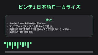 ピンチ1 日本語ローカライズ
状況
• キャラクターが多数の海外製ゲーム。
• アップデートで次々次々と新キャラが追加。
• 英語版と同じ音声加工（通信ボイスなど）をしないといけない
• 英語版とほぼ同時進行。
 