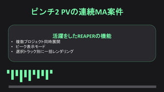 ピンチ2 PVの連続MA案件
活躍をしたREAPERの機能
• 複数プロジェクト同時展開
• ピーク表示モード
• 選択トラック別に一括レンダリング
 