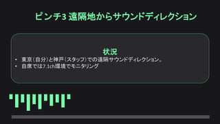 ピンチ3 遠隔地からサウンドディレクション
状況
• 東京（自分）と神戸（スタッフ）での遠隔サウンドディレクション。
• 自席では7.1ch環境でモニタリング
 