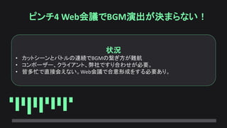 ピンチ4 Web会議でBGM演出が決まらない！
状況
• カットシーンとバトルの連続でBGMの繋ぎ方が難航
• コンポーザー、クライアント、弊社ですり合わせが必要。
• 皆多忙で直接会えない。Web会議で合意形成をする必要あり。
 