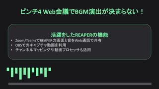 ピンチ4 Web会議でBGM演出が決まらない！
活躍をしたREAPERの機能
• Zoom/TeamsでREAPERの画面と音をWeb通話で共有
• OBSでのキャプチャ動画を利用
• チャンネルマッピングや動画プロセッサも活用
 
