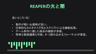 REAPERの光と闇
良いところ（光）
• 動作が軽い＆価格が安い。
• 圧倒的なカスタマイズ性とスクリプトによる機能拡張。
• ゲーム制作に適した独自の機能が多数。
• 簡単な動画編集も可能、かつ読み込めるフォーマットが豊富。
 