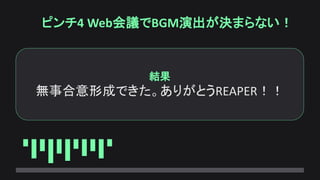 ピンチ4 Web会議でBGM演出が決まらない！
結果
無事合意形成できた。ありがとうREAPER！！
 