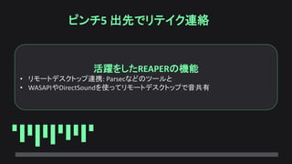 ピンチ5 出先でリテイク連絡
活躍をしたREAPERの機能
• リモートデスクトップ連携: Parsecなどのツールと
• WASAPIやDirectSoundを使ってリモートデスクトップで音共有
 
