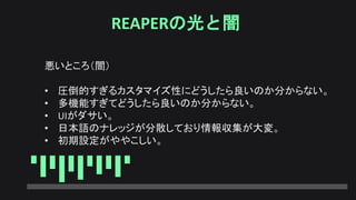 REAPERの光と闇
悪いところ（闇）
• 圧倒的すぎるカスタマイズ性にどうしたら良いのか分からない。
• 多機能すぎてどうしたら良いのか分からない。
• UIがダサい。
• 日本語のナレッジが分散しており情報収集が大変。
• 初期設定がややこしい。
 