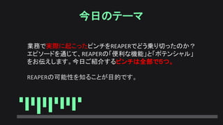 今日のテーマ
業務で実際に起こったピンチをREAPERでどう乗り切ったのか？
エピソードを通じて、REAPERの「便利な機能」と「ポテンシャル」
をお伝えします。今日ご紹介するピンチは全部で５つ。
REAPERの可能性を知ることが目的です。
 