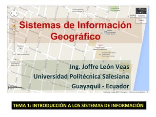 Sistemas de Información
Geográfico
Ing. Joffre León Veas
Universidad Politécnica Salesiana
Guayaquil - Ecuador
TEMA 1: INTRODUCCIÓN A LOS SISTEMAS DE INFORMACIÓN
 