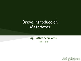 Breve introducción
Metadatos
Ing. Joffre León Veas
2014 - 2015
email: jleon@ups.edu.ec
Twitter: @JoffreLeonVeas
 