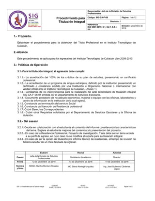 Procedimiento para
Titulación Integral
Responsable: Jefe de la División de Estudios
Profesionales
Código: SIG-CA-P-08 Página: 1 de 12
Revisión: 1
Referencia
ISO 9001:2015: 8.1, 8.2.1, 8.5.1,
8.6
Emisión: Diciembre de
2016
VER 1.0 Procedimiento para la Titulación Integral
ELABORÓ
M.M.R../ 12-12-2016
REVISÓ
D.N.U/ 13-12-2016
AUTORIZÓ
J.G.C.L/ 14-12-2016
Página 1 de 12
1.- Propósito.
Establecer el procedimiento para la obtención del Título Profesional en el Instituto Tecnológico de
Culiacán.
2.-Alcance
Este procedimiento se aplica para los egresados del Instituto Tecnológico de Culiacán plan 2009-2010
3.- Políticas de Operación
3.1.-Para la titulación integral, el egresado debe cumplir.
3.1.1.- La acreditación del 100% de los créditos de su plan de estudios, presentando un certificado
profesional.
3.1.2.- La acreditación de un programa de lengua extranjera, definido por la institución presentando un
certificado o constancia emitido por una Institución u Organismo Nacional o Internacional con
validez oficial ante el Instituto Tecnológico de Culiacán. (Anexo 1)
3.1.3.- Constancia de no inconveniencia para la realización del acto protocolario de titulación integral
SIG-CA-F-08-01 emitida por el Departamento de Servicios Escolares.
3.1.4.- Documento probatorio de no adeudo económico, material o equipo con las oficinas, laboratorios y
centro de información en la institución de la cual egresó.
3.1.5.-Constancia de terminación del servicio Social
3.1.6.-Constancia de liberación de Residencia profesional
3.1.7.-Cubrir Derechos Correspondientes
3.1.8.- Cubrir otros Requisitos solicitados por el Departamento de Servicios Escolares y la Oficina de
titulación.
3.2.- Del asesor
3.2.1.-Decide en colaboración con el estudiante el contenido del informe considerando las características
del tema. Sugiere al estudiante mejoras del contenido y/o presentación del proyecto.
3.2.2.- En caso de la Residencia Profesional, Proyecto de Investigación, Tesis debe ser un tema acorde
a su perfil de egreso, en cuyo caso no se modifica el reporte para su titulación integral.
3.3.3.- En caso de ser la opción de titulación por informe técnico de residencias, el tiempo de revisión no
deberá exceder de un mes después de egresar.
Elaboró Revisó Autorizó
Puesto
Jefa de la División de Estudios
Profesionales
Subdirector Académico Director
Fecha 12 de Diciembre de 2016 13 de Diciembre de 2016 14 de Diciembre de 2016
Nombre
y firma
MANC. Martha Montero Rosales MC. David Noriega Urquidez Ing. José Guillermo Cárdenas
López
 