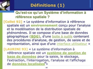 Définitions (1)
        Qu’est-ce qu’un Système d’information à
        référence spatiale ?
[Collet 92] « Le système d’information à référence
  spatiale est un environnement conçu pour l’analyse
  et la modélisation de la distribution spatiale de
  phénomènes. Il se compose d’une base de données
  géographique (BDG), d’une boite à outils contenant
  des procédures d’analyse, de gestion, de saisie et de
  représentation, ainsi que d’une interface utilisateur »
[LAURINI 93] « Le système d’information à
  référence spatiale est un système de gestion de
  base de données pour la saisie, le stockage,
  l’extraction, l’interrogation, l’analyse et l’affichage
                            10
  de données localisées »
                             10
 