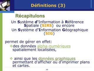 Définitions (3)

     Récapitulons
   Un Système d‘Information à Référence
         Spatiale (SIRS) ou encore
   Un Système d‘Information Géographique
                    (SIG)

permet de gérer en effet:
    des données alpha-numériques
   spatialement localisées,

    ainsi que les données graphiques
   permettant d'afficher ou d'imprimer plans
   et cartes.
                    12
 