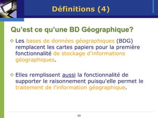 Définitions (4)

Qu’est ce qu’une BD Géographique?
 Les bases de données géographiques (BDG)
 remplacent les cartes papiers pour la première
 fonctionnalité de stockage d'informations
 géographiques.

 Elles remplissent aussi la fonctionnalité de
 supporter le raisonnement puisqu'elle permet le
 traitement de l'information géographique.




                       13
 