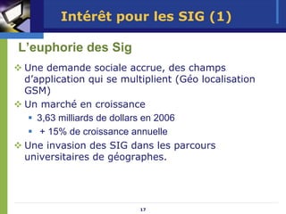 Intérêt pour les SIG (1)

L’euphorie des Sig
Une demande sociale accrue, des champs
d’application qui se multiplient (Géo localisation
GSM)
Un marché en croissance
   3,63 milliards de dollars en 2006
   + 15% de croissance annuelle
Une invasion des SIG dans les parcours
universitaires de géographes.




                         17
 