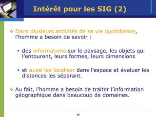 Intérêt pour les SIG (2)


Dans plusieurs activités de sa vie quotidienne,
l’homme a besoin de savoir :

  des informations sur le paysage, les objets qui
  l’entourent, leurs formes, leurs dimensions

  et aussi les localiser dans l’espace et évaluer les
  distances les séparant.

Au fait, l’homme a besoin de traiter l’information
géographique dans beaucoup de domaines.


                       18
 