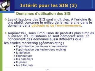 Intérêt pour les SIG (3)
         Domaines d’utilisation des SIG
  Les utilisations des SIG sont multiples. A l’origine ils
  ont plutôt concerné le milieu de la recherche dans le
  domaine de la géologie et de l’environnement.

  Aujourd’hui, sous l’impulsion de produits plus simples
  à utiliser, les utilisations se sont démocratisées, et
  concernent des domaines aussi différents que :
les études marketing (géomarketing)
     •   l’optimisation des forces commerciales
     •   l’optimisation des techniciens mobiles
     •   la défense
     •   l’agriculture
     •   les pompiers
     •   la police
     •   les SAMU etc.
                               19
 