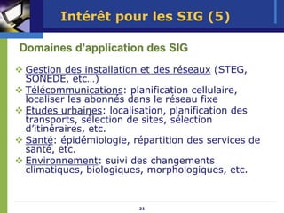 Intérêt pour les SIG (5)

Domaines d’application des SIG
 Gestion des installation et des réseaux (STEG,
 SONEDE, etc…)
 Télécommunications: planification cellulaire,
 localiser les abonnés dans le réseau fixe
 Etudes urbaines: localisation, planification des
 transports, sélection de sites, sélection
 d’itinéraires, etc.
 Santé: épidémiologie, répartition des services de
 santé, etc.
 Environnement: suivi des changements
 climatiques, biologiques, morphologiques, etc.


                        21
 