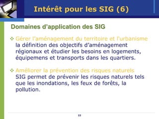 Intérêt pour les SIG (6)

Domaines d’application des SIG
 Gérer l’aménagement du territoire et l'urbanisme
 la définition des objectifs d’aménagement
 régionaux et étudier les besoins en logements,
 équipemens et transports dans les quartiers.

 Améliorer la prévention des risques naturels
 SIG permet de prévenir les risques naturels tels
 que les inondations, les feux de forêts, la
 pollution.



                        22
 