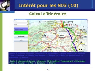 Intérêt pour les SIG (10)
                    Calcul d’itinéraire




 Trajet à distance minimale : distance = 67994 mètres Temps estimé = 67 minutes
Tunis -> Ariana -> Cébalet Ben Ammar -> Utique -> El Azib -> Menzel Jemil ->
Zarzouna -> Bizerte

 Trajet à minimum de temps : distance = 76161 mètres Temps estimé = 55 minutes
Tunis -> Ariana -> El Alia -> Zarzouna -> Bizerte



                                      26
 