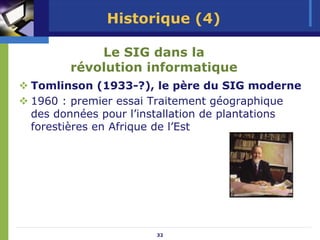 Historique (4)

          Le SIG dans la
      révolution informatique
Tomlinson (1933-?), le père du SIG moderne
1960 : premier essai Traitement géographique
des données pour l’installation de plantations
forestières en Afrique de l’Est




                     32
 