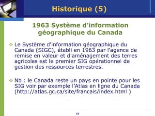 Historique (5)

      1963 Système d’information
       géographique du Canada
Le Système d'information géographique du
Canada (SIGC), établi en 1963 par l'agence de
remise en valeur et d'aménagement des terres
agricoles est le premier SIG opérationnel de
gestion des ressources terrestres.

Nb : le Canada reste un pays en pointe pour les
SIG voir par exemple l’Atlas en ligne du Canada
(http://atlas.gc.ca/site/francais/index.html )



                       33
 