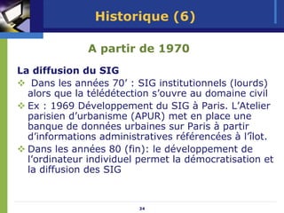 Historique (6)

              A partir de 1970
La diffusion du SIG
   Dans les années 70’ : SIG institutionnels (lourds)
  alors que la télédétection s’ouvre au domaine civil
  Ex : 1969 Développement du SIG à Paris. L’Atelier
  parisien d’urbanisme (APUR) met en place une
  banque de données urbaines sur Paris à partir
  d’informations administratives référencées à l’îlot.
  Dans les années 80 (fin): le développement de
  l’ordinateur individuel permet la démocratisation et
  la diffusion des SIG


                         34
 