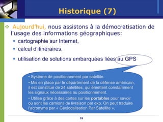 Historique (7)

 Aujourd’hui, nous assistons à la démocratisation de
l'usage des informations géographiques:
   cartographie sur Internet,
   calcul d'itinéraires,
  utilisation de solutions embarquées liées au GPS


      • Système de positionnement par satellite.
      • Mis en place par le département de la défense américain,
      il est constitué de 24 satellites, qui émettent constamment
      les signaux nécessaires au positionnement.
      • Utilisé grâce à des cartes sur les portables pour savoir
      où sont les camions de livraison par exp. On peut traduire
      l'acronyme par « Géolocalisation Par Satellite ».

                                  35
 